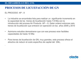 EL DESARROLLO DEL GNL
EL PROCESO AP - X
• La industria se encontraba lista para realizar un significante incremento en
la capacidad de los trenes de licuefacción hasta 7.8 Mta con la
introducción del proceso Air Products AP – X. Qatar ordenó entonces seis
trenes de licuefacción que entraron en operación en los años 2009 y 2010
• Asimismo estudios demostraron que con ese proceso eran factibles
capacidades de hasta 10 Mta
• Para trenes de licuefacción de GN, muy grandes, este proceso ofrece el
atractivo de reducir el costo específico de capital del GNL.
.
PROCESOS DE LICUEFACCIÓN DE GN
 
