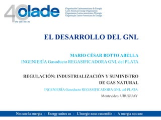EL DESARROLLO DEL GNL
REGULACIÓN: INDUSTRIALIZACIÓN Y SUMINISTRO
DE GAS NATURAL
MARIO CÉSAR BOTTO ABELLA
INGENIERÍA Gasoducto REGASIFICADORA GNL del PLATA
INGENIERÍA Gasoducto REGASIFICADORA GNL del PLATA
Montevideo, URUGUAY
 