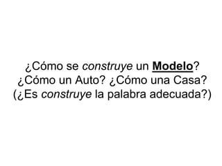 ¿Cómo se construye un Modelo?
¿Cómo un Auto? ¿Cómo una Casa?
(¿Es construye la palabra adecuada?)
 