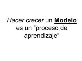 Hacer crecer un Modelo
es un “proceso de
aprendizaje”
 