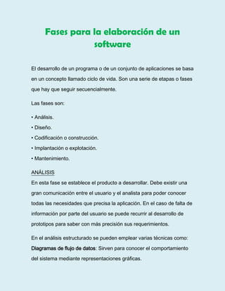 Fases para la elaboración de un
software
El desarrollo de un programa o de un conjunto de aplicaciones se basa
en un concepto llamado ciclo de vida. Son una serie de etapas o fases
que hay que seguir secuencialmente.
Las fases son:
• Análisis.
• Diseño.
• Codificación o construcción.
• Implantación o explotación.
• Mantenimiento.
ANÁLISIS
En esta fase se establece el producto a desarrollar. Debe existir una
gran comunicación entre el usuario y el analista para poder conocer
todas las necesidades que precisa la aplicación. En el caso de falta de
información por parte del usuario se puede recurrir al desarrollo de
prototipos para saber con más precisión sus requerimientos.
En el análisis estructurado se pueden emplear varias técnicas como:
Diagramas de flujo de datos: Sirven para conocer el comportamiento
del sistema mediante representaciones gráficas.
 