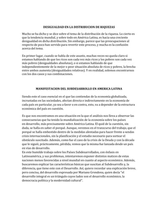 DESIGUALDAD EN LA DISTRIBUCION DE RIQUEZAS
Mucho se ha dicho y se dice sobre el tema de la distribución de la riqueza. Lo cierto es
que la tendencia mundial, y sobre todo en América Latina, es hacia una creciente
desigualdad en dicha distribución. Sin embargo, parece que las preocupaciones al
respecto de poco han servido para revertir este proceso, y mucha es la confusión
acerca del tema.
En primer lugar, cuando se habla de este asunto, muchas veces no queda claro si
estamos hablando de que los ricos son cada vez más ricos y los pobres son cada vez
más pobres (desigualdades absolutas), o si estamos hablando de que
independientemente de la mejor o peor situación absoluta de ricos y pobres, la brecha
entre ambos aumenta (desigualdades relativas). Y en realidad, solemos encontrarnos
con los dos casos y sus combinaciones.
MANIFESTACION DEL SUBDESARROLLO EN AMERICA LATINA
Siendo este el caso esencial en el que las contiendas de la economía globalizada,
incrustadas en las sociedades, afectan directa e indirectamente en la economía de
cada país en particular, ya sea a favor o en contra, esto, va a depender de la estructura
económica del país en cuestión.
Es que nos encontramos en una situación en la que el análisis nos lleva a observar las
consecuencias que ha tenido la mundialización de la economía sobre los países
en desarrollo, más precisamente sobre América Latina. El quid de la cuestión, sin
duda, se halla en saber el porqué. Aunque, veremos en el transcurso del trabajo, que el
porqué se halla embestido dentro de la medidas alentadas para hacer frente a sendas
crisis internacionales, sin la planificación y el estudio necesario para sortear el
obstáculo suscitado. Además, como fue el caso de la crisis de la Deuda y con la década
que le siguió, prácticamente, pérdida, vemos que la misma fue lanzada desde un país
en vías de desarrollo.
En este humilde trabajo sobre los Países Subdesarrollados, con énfasis en
Latinoamérica, y sus problemas, intentaremos exponer distintos matices de estas
naciones menos favorecidas a nivel mundial en cuanto al aspecto económico. Además,
buscaremos explicar las características básicas que suscitan al Subdesarrollo y, la
diferencia, que tiene este con el Desarrollo. Así, quiero recordar una explicación breve,
pero concisa, del desarrollo expresada por Mariano Grondona, quien decía "el
desarrollo integral es un triángulo cuyos lados son el desarrollo económico, la
democracia política y la modernidad cultural".
 