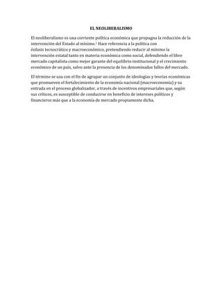 EL NEOLIBERALISMO
El neoliberalismo es una corriente política económica que propugna la reducción de la
intervención del Estado al mínimo.1 Hace referencia a la política con
énfasis tecnocrático y macroeconómico, pretendiendo reducir al mínimo la
intervención estatal tanto en materia económica como social, defendiendo el libre
mercado capitalista como mejor garante del equilibrio institucional y el crecimiento
económico de un país, salvo ante la presencia de los denominados fallos del mercado.
El término se usa con el fin de agrupar un conjunto de ideologías y teorías económicas
que promueven el fortalecimiento de la economía nacional (macroeconomía) y su
entrada en el proceso globalizador, a través de incentivos empresariales que, según
sus críticos, es susceptible de conducirse en beneficio de intereses políticos y
financieros más que a la economía de mercado propiamente dicha.
 