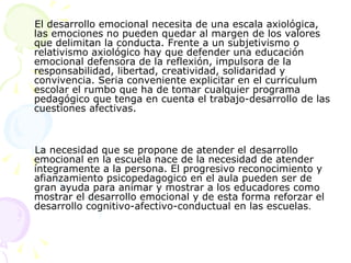 El desarrollo emocional necesita de una escala axiológica, las emociones no pueden quedar al margen de los valores que delimitan la conducta. Frente a un subjetivismo o relativismo axiológico hay que defender una educación emocional defensora de la reflexión, impulsora de la responsabilidad, libertad, creatividad, solidaridad y convivencia. Seria conveniente explicitar en el curriculum escolar el rumbo que ha de tomar cualquier programa pedagógico que tenga en cuenta el trabajo-desarrollo de las cuestiones afectivas.  La necesidad que se propone de atender el desarrollo emocional en la escuela nace de la necesidad de atender íntegramente a la persona. El progresivo reconocimiento y afianzamiento psicopedagogico en el aula pueden ser de gran ayuda para animar y mostrar a los educadores como mostrar el desarrollo emocional y de esta forma reforzar el desarrollo cognitivo-afectivo-conductual en las escuelas .  