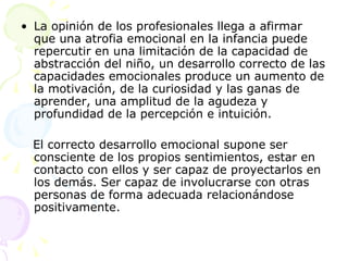 La opinión de los profesionales llega a afirmar que una atrofia emocional en la infancia puede repercutir en una limitación de la capacidad de abstracción del niño, un desarrollo correcto de las capacidades emocionales produce un aumento de la motivación, de la curiosidad y las ganas de aprender, una amplitud de la agudeza y profundidad de la percepción e intuición.  El correcto desarrollo emocional supone ser consciente de los propios sentimientos, estar en contacto con ellos y ser capaz de proyectarlos en los demás. Ser capaz de involucrarse con otras personas de forma adecuada relacionándose positivamente.  