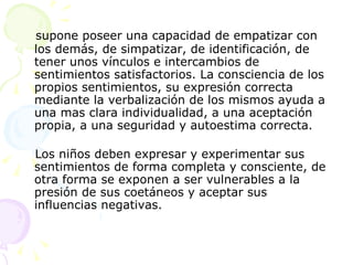 supone poseer una capacidad de empatizar con los demás, de simpatizar, de identificación, de tener unos vínculos e intercambios de sentimientos satisfactorios. La consciencia de los propios sentimientos, su expresión correcta mediante la verbalización de los mismos ayuda a una mas clara individualidad, a una aceptación propia, a una seguridad y autoestima correcta. Los niños deben expresar y experimentar sus sentimientos de forma completa y consciente, de otra forma se exponen a ser vulnerables a la presión de sus coetáneos y aceptar sus influencias negativas.  