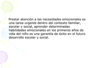 Prestar atención a las necesidades emocionales es una tarea urgente dentro del contexto familiar, escolar y social, aprender determinadas habilidades emocionales en los primeros años de vida del niño es una garantía de éxito en el futuro desarrollo escolar y social.  