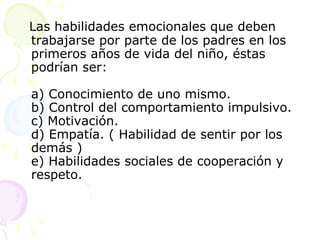 Las habilidades emocionales que deben trabajarse por parte de los padres en los primeros años de vida del niño, éstas podrían ser:  a) Conocimiento de uno mismo.  b) Control del comportamiento impulsivo.  c) Motivación.  d) Empatía. ( Habilidad de sentir por los demás )  e) Habilidades sociales de cooperación y respeto.  