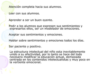 Atención completa hacia sus alumnos.  Leer con sus alumnos.  Aprender a ser un buen oyente.  Pedir a los alumnos que expresen sus sentimientos y expresarlos ellos, ser un modelador de emociones.  Aceptar sus sentimientos y emociones.  Hablar sobre sentimientos y emociones todos los días.  Ser paciente y positivo.  La estructura intelectual del niño esta inevitablemente unido a su afectividad, por lo tanto se hace del todo necesario modificar la educación actual, demasiada centrada en los contenidos intelectualistas y muy poco en la vertiente emocional.  