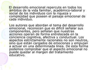 El desarrollo emocional repercute en todos los ámbitos de la vida familiar, académico-laboral y social de los individuos con la riqueza y complejidad que poseen el paisaje emocional de cada individuo.  Los autores que abordan el tema del desarrollo emocional, reconocen que es difícil señalar sus componentes, pero señalan que nuestras acciones operan de forma entrelazada en la conciencia cognitiva, afectiva y conductual. Los aspectos estrictamente racionales no son neutros, sino que están cargados de emociones y empujan a actuar en una determinada línea. De esta forma podemos comprobar que el aspecto emocional no puede quedar al margen del tratamiento educativo.  