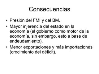 Consecuencias Presión del FMI y del BM. Mayor injerencia del estado en la economía (el gobierno como motor de la economía, sin embargo, esto a base de endeudamiento). Menor exportaciones y más importaciones (crecimiento del déficit). 