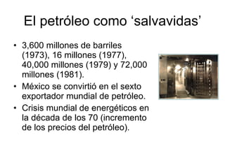 El petróleo como ‘salvavidas’ 3,600 millones de barriles (1973), 16 millones (1977), 40,000 millones (1979) y 72,000 millones (1981). México se convirtió en el sexto exportador mundial de petróleo. Crisis mundial de energéticos en la década de los 70 (incremento de los precios del petróleo). 