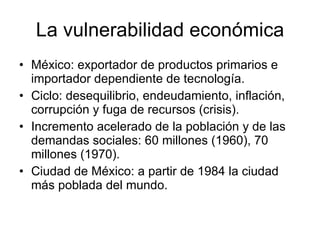 La vulnerabilidad económica México: exportador de productos primarios e importador dependiente de tecnología. Ciclo: desequilibrio, endeudamiento, inflación, corrupción y fuga de recursos (crisis). Incremento acelerado de la población y de las demandas sociales: 60 millones (1960), 70 millones (1970). Ciudad de México: a partir de 1984 la ciudad más poblada del mundo. 