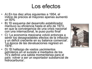 Los efectos A) En los diez años siguientes a 1954, el índice de precios al mayoreo apenas aumentó un 50% B) ‘El esquema del desarrollo estabilizador mantuvo su eficiencia hasta el año de 1973, en que la convergencia de una crisis nacional con una internacional, le puso punto final’ C) ‘La economía mexicana volvió entonces a sentir los desagradables efectos de la inflación y un déficit creciente en su balance comercial’. ‘La época de las devaluaciones regresó en 1976’. D) ‘El hallazgo de vastos yacimientos petroleros en el sureste a mediados de los 70’s definió una salida momentánea para el país: volver a ser un exportador substancial de hidrocarburos’.  