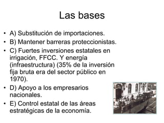 Las bases A) Substitución de importaciones. B) Mantener barreras proteccionistas. C) Fuertes inversiones estatales en irrigación, FFCC. Y energía (infraestructura) (35% de la inversión fija bruta era del sector público en 1970). D) Apoyo a los empresarios nacionales. E) Control estatal de las áreas estratégicas de la economía. 