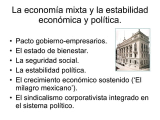 La economía mixta y la estabilidad económica y política. Pacto gobierno-empresarios. El estado de bienestar. La seguridad social. La estabilidad política. El crecimiento económico sostenido (‘El milagro mexicano’). El sindicalismo corporativista integrado en el sistema político. 