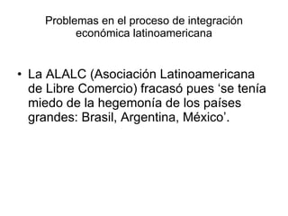 Problemas en el proceso de integración económica latinoamericana La ALALC (Asociación Latinoamericana de Libre Comercio) fracasó pues ‘se tenía miedo de la hegemonía de los países grandes: Brasil, Argentina, México’. 