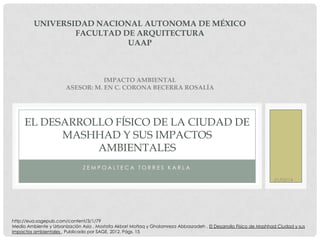 UNIVERSIDAD NACIONAL AUTONOMA DE MÉXICO
FACULTAD DE ARQUITECTURA
UAAP

IMPACTO AMBIENTAL
ASESOR: M. EN C. CORONA BECERRA ROSALÍA

EL DESARROLLO FÍSICO DE LA CIUDAD DE
MASHHAD Y SUS IMPACTOS
AMBIENTALES
ZEMPOALTECA TORRES KARLA
21/02/14

http://eua.sagepub.com/content/3/1/79
Medio Ambiente y Urbanización Asia , Mostafa Akbari Motlaq y Gholamreza Abbaszadeh , El Desarrollo Físico de Mashhad Ciudad y sus
impactos ambientales , Publicado por SAGE, 2012, Págs. 15

 