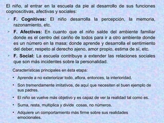F. Cognitivas:  El niño desarrolla la percepción, la memoria, razonamiento, etc. F. Afectivas:  En cuanto que el niño salde del ambiente familiar donde es el centro del cariño de todos para ir a otro ambiente donde es un número en la masa; donde aprende y desarrolla el sentimiento del deber, respeto al derecho ajeno, amor propio, estima de sí, etc. F. Social:  La escuela contribuye a extender las relaciones sociales que son más incidentes sobre la personalidad. El niño, al entrar en la escuela da pie al desarrollo de sus funciones cognoscitivas, afectivas y sociales: Características principales en ésta etapa: Aprende a no exteriorizar todo, aflora, entonces, la interioridad. Son tremendamente imitativos, de aquí que necesiten el buen ejemplo de sus padres. El niño se vuelve más objetivo y es capaz de ver la realidad tal como es. Suma, resta, multiplica y divide  cosas, no números. Adquiere un comportamiento más firme sobre sus realidades emocionales. 