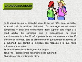LA ADOLESCENCIA Es la etapa en que el individuo deja de ser un niño, pero sin haber alcanzado aún la madurez del adulto. Sin embargo, es un tránsito complicado y difícil que normalmente debe superar para llegar a la edad adulta. Se considera que la adolescencia se inicia aproximadamente a los 12 años promedio, en las mujeres y a los 13 años en los varones. Este es el momento en que aparece el periodo de la pubertad, que cambia al individuo con respecto a lo que hasta entonces era su niñez. En la adolescencia se distinguen dos etapas: 1) La Pre – adolescencia (fenómeno de la pubertad) 2) Adolescencia propiamente dicha. 