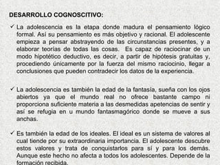 La adolescencia es la etapa donde madura el pensamiento lógico formal. Así su pensamiento es más objetivo y racional. El adolescente empieza a pensar abstrayendo de las circunstancias presentes, y a elaborar teorías de todas las cosas.  Es capaz de raciocinar de un modo hipotético deductivo, es decir, a partir de hipótesis gratuitas y, procediendo únicamente por la fuerza del mismo raciocinio, llegar a conclusiones que pueden contradecir los datos de la experiencia. La adolescencia es también la edad de la fantasía, sueña con los ojos abiertos ya que el mundo real no ofrece bastante campo ni proporciona suficiente materia a las desmedidas apetencias de sentir y así se refugia en u mundo fantasmagórico donde se mueve a sus anchas. Es también la edad de los ideales. El ideal es un sistema de valores al cual tiende por su extraordinaria importancia. El adolescente descubre estos valores y trata de conquistarlos para sí y para los demás. Aunque este hecho no afecta a todos los adolescentes. Depende de la formación recibida.  DESARROLLO COGNOSCITIVO: 