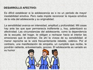 DESARROLLO AFECTIVO: Es difícil establecer si la adolescencia es o no un periodo de mayor inestabilidad emotiva. Pero nada impide reconocer la riqueza emotiva de la vida del adolescente y su originalidad. La sensibilidad avanza en intensidad, amplitud y profundidad. Mil cosas hay ante las que ayer permanecía indiferente y, hoy, patentizará su afectividad. Las circunstancias del adolescente, como la dependencia de la escuela, del hogar, le obligan a rechazar hacia el interior las emociones que le dominan. De ahí la viveza de su sensibilidad: al menor reproche se le verá frecuentemente rebelde, colérico. Por el contrario, una manifestación de simpatía, un cumplido que recibe, le pondrán radiante, entusiasmado, gozoso. El adolescente es variado en su humor  