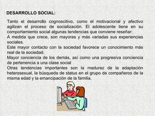 DESARROLLO SOCIAL: Tanto el desarrollo cognoscitivo, como el motivacional y afectivo agilizan el proceso de socialización. El adolescente tiene en su comportamiento social algunas tendencias que conviene reseñar:  A medida que crece, son mayores y más variadas sus experiencias sociales.  Este mayor contacto con la sociedad favorece un conocimiento más real de la sociedad. Mayor conciencia de los demás, así como una progresiva conciencia de pertenencia a una clase social  Otras tendencias importantes son la madurez de la adaptación heterosexual, la búsqueda de status en el grupo de compañeros de la misma edad y la emancipación de la familia. 