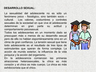 DESARROLLO SEXUAL: La sexualidad del adolescente no es sólo un fenómeno psico - fisiológico, sino también socio – cultural.  Los valores, costumbres y controles sexuales de la sociedad en que vive el adolescente determinan en gran parte su actitud y comportamiento psicosexual. Todos los adolescentes en un momento dado se preocupan más o menos de su desarrollo sexual pero de ello no hablan espontáneamente sino en un clima de gran confianza. La tensión sexual que tiene todo adolescente es el resultado de tres tipos de estimulantes que operan de forma compleja: La acción de mundo exterior, la influencia de la vida psíquica y la acción del organismo. En la adolescencia comienzan las primeras atracciones heterosexuales, la chica es más corazón y el chico es más cuerpo. La chica es más exhibicionista que el chico. 