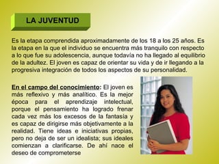 LA JUVENTUD Es la etapa comprendida aproximadamente de los 18 a los 25 años. Es la etapa en la que el individuo se encuentra más tranquilo con respecto a lo que fue su adolescencia, aunque todavía no ha llegado al equilibrio de la adultez. El joven es capaz de orientar su vida y de ir llegando a la progresiva integración de todos los aspectos de su personalidad. En el campo del conocimiento :  El joven es más reflexivo y más analítico. Es la mejor época para el aprendizaje intelectual, porque el pensamiento ha logrado frenar cada vez más los excesos de la fantasía y es capaz de dirigirse más objetivamente a la realidad. Tiene ideas e iniciativas propias, pero no deja de ser un idealista; sus ideales comienzan a clarificarse. De ahí nace el deseo de comprometerse  