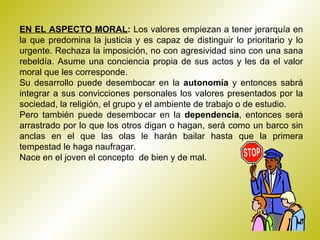 EN EL ASPECTO MORAL :  Los valores empiezan a tener jerarquía en la que predomina la justicia y es capaz de distinguir lo prioritario y lo urgente. Rechaza la imposición, no con agresividad sino con una sana rebeldía. Asume una conciencia propia de sus actos y les da el valor moral que les corresponde. Su desarrollo puede desembocar en la  autonomía  y entonces sabrá integrar a sus convicciones personales los valores presentados por la sociedad, la religión, el grupo y el ambiente de trabajo o de estudio. Pero también puede desembocar en la  dependencia , entonces será arrastrado por lo que los otros digan o hagan, será como un barco sin anclas en el que las olas le harán bailar hasta que la primera tempestad le haga naufragar. Nace en el joven el concepto  de bien y de mal.  