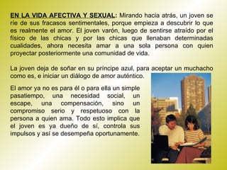 EN LA VIDA AFECTIVA Y SEXUAL :  Mirando hacia atrás, un joven se ríe de sus fracasos sentimentales, porque empieza a descubrir lo que es realmente el amor. El joven varón, luego de sentirse atraído por el físico de las chicas y por las chicas que llenaban determinadas cualidades, ahora necesita amar a una sola persona con quien proyectar posteriormente una comunidad de vida. La joven deja de soñar en su príncipe azul, para aceptar un muchacho como es, e iniciar un diálogo de amor auténtico. El amor ya no es para él o para ella un simple pasatiempo, una necesidad social, un escape, una compensación, sino un compromiso serio y respetuoso con la persona a quien ama. Todo esto implica que el joven es ya dueño de sí, controla sus impulsos y así se desempeña oportunamente. 