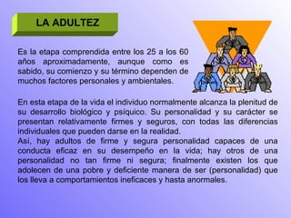 LA ADULTEZ Es la etapa comprendida entre los 25 a los 60 años aproximadamente, aunque como es sabido, su comienzo y su término dependen de muchos factores personales y ambientales. En esta etapa de la vida el individuo normalmente alcanza la plenitud de su desarrollo biológico y psíquico. Su personalidad y su carácter se presentan relativamente firmes y seguros, con todas las diferencias individuales que pueden darse en la realidad. Así, hay adultos de firme y segura personalidad capaces de una conducta eficaz en su desempeño en la vida; hay otros de una personalidad no tan firme ni segura; finalmente existen los que adolecen de una pobre y deficiente manera de ser (personalidad) que los lleva a comportamientos ineficaces y hasta anormales. 