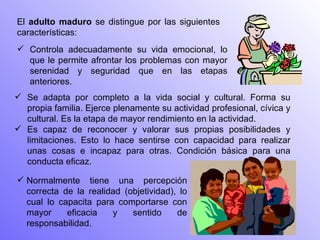 El  adulto maduro  se distingue por las siguientes características:  Se adapta por completo a la vida social y cultural. Forma su propia familia. Ejerce plenamente su actividad profesional, cívica y cultural. Es la etapa de mayor rendimiento en la actividad.  Es capaz de reconocer y valorar sus propias posibilidades y limitaciones. Esto lo hace sentirse con capacidad para realizar unas cosas e incapaz para otras. Condición básica para una conducta eficaz.  Controla adecuadamente su vida emocional, lo que le permite afrontar los problemas con mayor serenidad y seguridad que en las etapas anteriores.  Normalmente tiene una percepción correcta de la realidad (objetividad), lo cual lo capacita para comportarse con mayor eficacia y sentido de responsabilidad. 