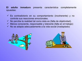 El adulto inmaduro  presenta característica completamente opuestas: Es contradictorio en su comportamiento (incoherente) y no controla sus reacciones emocionales.  No percibe la realidad tal como ésta es (falta de objetividad).  Menos consciente, responsable y tolerante (falla en el trabajo)  No se adapta adecuadamente a la vida social (inadaptado)  
