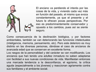 El anciano va perdiendo el interés por las cosas de la vida, y viviendo cada vez más en función del pasado, el mismo que evoca constantemente, ya que el presente y el futuro le ofrecen pocas perspectivas. Por eso es predominantemente conservador y opuesto a los cambios, pues así se siente seguro.  Como consecuencia de la declinación biológica, y por factores ambientales, también se van deteriorando las funciones intelectuales (inteligencia, memoria, pensamiento, etc). Pero este deterioro es muy distinto en las diversas personas, dándose el caso de ancianos de avanzada edad que se conservan en excelente forma. Los rasgos de la personalidad y del carácter se van modificando. Los ancianos que han tenido una adultez inmadura no saben adaptarse con facilidad a sus nuevas condiciones de vida. Manifiestan entonces una marcada tendencia a la desconfianza, el egoísmo, la crítica aguda (especialmente a los jóvenes) y reaccionan agriamente contra sus familiares y el ambiente social. 