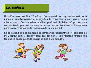 LA NIÑEZ Se sitúa entre los 6 y 12 años.  Corresponde al ingreso del niño a la escuela, acontecimiento que significa la convivencia con seres de su misma edad.  Se denomina también “perído de la latencia”, porque está caracterizada por una especie de reposo de los impulsos institucionales para concentrarnos en la conquista de la socialidad. La socialidad que comienza a desarrollar es “egocéntrica”: “Todo sale de mí y vuelve a mí”, “Te doy para que me des”.  Sus mejores amigos son los que le hacen jugar, le invitan al cine o un helado”. 