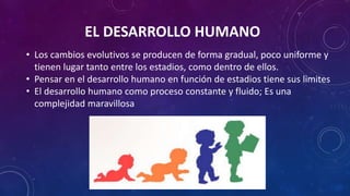 EL DESARROLLO HUMANO
• Los cambios evolutivos se producen de forma gradual, poco uniforme y
tienen lugar tanto entre los estadios, como dentro de ellos.
• Pensar en el desarrollo humano en función de estadios tiene sus limites
• El desarrollo humano como proceso constante y fluido; Es una
complejidad maravillosa
 