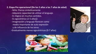 2. Etapa Pre operacional (De los 2 años a los 7 años de edad)
- Niño: Piensa simbólicamente
- Adquiere capacidad de utilizar el lenguaje.
- Es ilógico en muchos sentidos.
- Es egocéntrico (2-5 años])
- Imaginación y lenguaje florecen como
medio importante de auto expresión
y de influencia de los otros.
-Gradualmente menos egocéntricos (0-7 años)
 