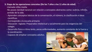 3. Etapa de las operaciones concretas (De los 7 años a los 11 años de edad)
-Llamada niñez media
-No posee claridad racional con relación a conceptos abstractos como: Justicia, infinito,
sentido de la vida.
- Aprenden conceptos básicos de la conversación, el número, la clasificación e ideas
científicas.
- Corresponde a la escuela primaria
- Educación reglada: Preparados intelectual y socialmente para las exigencias del
colegio.
- Desarrollo físico a ritmo lento, pocas enfermedades, aumento constante de la fuerza y
la coordinación.
- Capaces de emplear conceptos adultos.
 