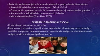 - Seriación: ordenan objetos de acuerdo a tamaños, peso y demás dimensiones.
- Reversibilidad de las operaciones lógicas: 7+2=9 y 9-2=7.
- Conservación y piensan en más de una cosa a la vez, ej: canicas azules grandes.
- Aumento de la velocidad del procesamiento del niño.
- Memoria a corto plazo (Fry y Hale, 1976).
DESARROLLO EMOCIONAL Y SOCIAL
- El vínculo con sus padres es estrecho.
- Relación con compañeros significativos, importantes, duraderos grupos de amigos,
pandillas, amigos del mismo sexo cobran importancia, amigos de otro sexo son solo
amigos; novio o novia, no significan mucho.
 