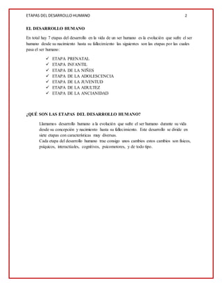 ETAPAS DEL DESARROLLO HUMANO 2
EL DESARROLLO HUMANO
En total hay 7 etapas del desarrollo en la vida de un ser humano es la evolución que sufre el ser
humano desde su nacimiento hasta su fallecimiento las siguientes son las etapas por las cuales
pasa el ser humano:
 ETAPA PRENATAL
 ETAPA INFANTIL
 ETAPA DE LA NIÑES
 ETAPA DE LA ADOLESCENCIA
 ETAPA DE LA JUVENTUD
 ETAPA DE LA ADULTEZ
 ETAPA DE LA ANCIANIDAD
¿QUÉ SON LAS ETAPAS DEL DESARROLLO HUMANO?
Llamamos desarrollo humano a la evolución que sufre el ser humano durante su vida
desde su concepción y nacimiento hasta su fallecimiento. Este desarrollo se divide en
siete etapas con características muy diversas.
Cada etapa del desarrollo humano trae consigo unos cambios estos cambios son físicos,
psíquicos, interactúales, cognitivos, psicomotores, y de todo tipo.
 