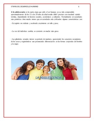 ETAPAS DEL DESARROLLO HUMANO 6
4: la adolescencia: es la cuarta etapa que sufre el ser humano en su vida comprendida
aproximadamente de los 12 a los 20 años de edad resulta difícil precisar con exactitud cuándo
termina, dependiendo de factores sociales, económicos y culturales. Normalmente en sociedades
más primitivas dura mucho menos que en sociedades más civilizadas algunas características son:
- Se registra un evidente y acelerado crecimiento en talla y peso.
- La voz del individuo cambia, se convierte en mucho más grave.
- Las glándulas sexuales inician su periodo de madurez, apareciendo los caracteres secundarios
de los sexos y registrándose una pronunciada diferenciación en las formas corporales del hombre
y la mujer.
 