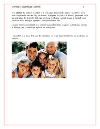 ETAPAS DEL DESARROLLO HUMANO 8
6: la adultez: La etapa de la adultez es la sexta etapa de desarrollo humano se establece en la
edad comprendida entre los 25 y los 60 años, la pregunta de ¿Qué es la adultez?, podríamos decir
que es la etapa del desarrollo de la vida en el que el individuo normal alcanza la plenitud en su
evolución física, biológica y psíquica. Las características son:
-En esta etapa su personalidad y su carácter se presentan firmes y seguros y el individuo maduro
se distingue por el control que logra de sus sentimientos
- La adultez es la época de la vida del ser humano en el que mayor rendimiento en la actividad se
presenta.
 