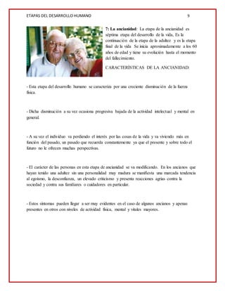 ETAPAS DEL DESARROLLO HUMANO 9
7: La ancianidad: La etapa de la ancianidad es
séptima etapa del desarrollo de la vida, Es la
continuación de la etapa de la adultez y es la etapa
final de la vida Se inicia aproximadamente a los 60
años de edad y tiene su evolución hasta el momento
del fallecimiento.
CARACTERÍSTICAS DE LA ANCIANIDAD:
- Esta etapa del desarrollo humano se caracteriza por una creciente disminución de la fuerza
física.
- Dicha disminución a su vez ocasiona progresiva bajada de la actividad intelectual y mental en
general.
- A su vez el individuo va perdiendo el interés por las cosas de la vida y va viviendo más en
función del pasado, un pasado que recuerda constantemente ya que el presente y sobre todo el
futuro no le ofrecen muchas perspectivas.
- El carácter de las personas en esta etapa de ancianidad se va modificando. En los ancianos que
hayan tenido una adultez sin una personalidad muy madura se manifiesta una marcada tendencia
al egoísmo, la desconfianza, un elevado criticismo y presenta reacciones agrias contra la
sociedad y contra sus familiares o cuidadores en particular.
- Estos síntomas pueden llegar a ser muy evidentes en el caso de algunos ancianos y apenas
presentes en otros con niveles de actividad física, mental y vitales mayores.
 