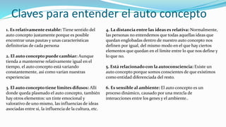 Claves para entender el auto concepto
1. Es relativamente estable: Tiene sentido del
auto concepto justamente porque es posible
encontrar unas pautas y unas características
definitorias de cada persona
2. El auto concepto puede cambiar: Aunque
tienda a mantenerse relativamente igual en el
tiempo, el auto concepto está variando
constantemente, así como varían nuestras
experiencias
3. El auto concepto tiene límites difusos: Allí
donde queda plasmado el auto concepto, también
hay otros elementos: un tinte emocional y
valorativo de uno mismo, las influencias de ideas
asociadas entre sí, la influencia de la cultura, etc.
4. La distancia entre las ideas es relativa: Normalmente,
las personas no entendemos que todas aquellas ideas que
quedan englobadas dentro de nuestro auto concepto nos
definen por igual, del mismo modo en el que hay ciertos
elementos que quedan en el límite entre lo que nos define y
lo que no.
5. Está relacionado con la autoconsciencia: Existe un
auto concepto porque somos conscientes de que existimos
como entidad diferenciada del resto.
6. Es sensible al ambiente: El auto concepto es un
proceso dinámico, causado por una mezcla de
interacciones entre los genes y el ambiente..
 