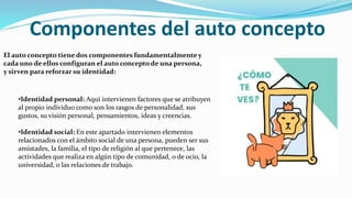 Componentes del auto concepto
El auto concepto tiene dos componentes fundamentalmente y
cada uno de ellos configuran el auto concepto de una persona,
y sirven para reforzar su identidad:
•Identidad personal: Aquí intervienen factores que se atribuyen
al propio individuo como son los rasgos de personalidad, sus
gustos, su visión personal, pensamientos, ideas y creencias.
•Identidad social: En este apartado intervienen elementos
relacionados con el ámbito social de una persona, pueden ser sus
amistades, la familia, el tipo de religión al que pertenece, las
actividades que realiza en algún tipo de comunidad, o de ocio, la
universidad, o las relaciones de trabajo.
 