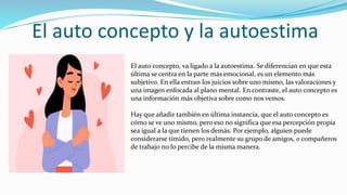 El auto concepto y la autoestima
El auto concepto, va ligado a la autoestima. Se diferencian en que esta
última se centra en la parte más emocional, es un elemento más
subjetivo. En ella entran los juicios sobre uno mismo, las valoraciones y
una imagen enfocada al plano mental. En contraste, el auto concepto es
una información más objetiva sobre como nos vemos.
Hay que añadir también en última instancia, que el auto concepto es
cómo se ve uno mismo, pero eso no significa que esa percepción propia
sea igual a la que tienen los demás. Por ejemplo, alguien puede
considerarse tímido, pero realmente su grupo de amigos, o compañeros
de trabajo no lo percibe de la misma manera.
 