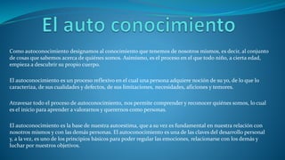 Como autoconocimiento designamos al conocimiento que tenemos de nosotros mismos, es decir, al conjunto
de cosas que sabemos acerca de quiénes somos. Asimismo, es el proceso en el que todo niño, a cierta edad,
empieza a descubrir su propio cuerpo.
El autoconocimiento es un proceso reflexivo en el cual una persona adquiere noción de su yo, de lo que lo
caracteriza, de sus cualidades y defectos, de sus limitaciones, necesidades, aficiones y temores.
Atravesar todo el proceso de autoconocimiento, nos permite comprender y reconocer quiénes somos, lo cual
es el inicio para aprender a valorarnos y querernos como personas.
El autoconocimiento es la base de nuestra autoestima, que a su vez es fundamental en nuestra relación con
nosotros mismos y con las demás personas. El autoconocimiento es una de las claves del desarrollo personal
y, a la vez, es uno de los principios básicos para poder regular las emociones, relacionarse con los demás y
luchar por nuestros objetivos.
 