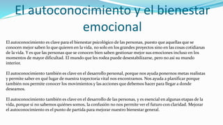 El autoconocimiento y el bienestar
emocional
El autoconocimiento es clave para el bienestar psicológico de las personas, puesto que aquellas que se
conocen mejor saben lo que quieren en la vida, no solo en los grandes proyectos sino en las cosas cotidianas
de la vida. Y es que las personas que se conocen bien saben gestionar mejor sus emociones incluso en los
momentos de mayor dificultad. El mundo que les rodea puede desestabilizarse, pero no así su mundo
interior.
El autoconocimiento también es clave en el desarrollo personal, porque nos ayuda ponernos metas realistas
y permite saber en qué lugar de nuestra trayectoria vital nos encontramos. Nos ayuda a planificar porque
también nos permite conocer los movimientos y las acciones que debemos hacer para llegar a donde
deseamos.
El autoconocimiento también es clave en el desarrollo de las personas, y es esencial en algunas etapas de la
vida, porque si no sabemos quiénes somos, la confusión no nos permite ver el futuro con claridad. Mejorar
el autoconocimiento es el punto de partida para mejorar nuestro bienestar general.
 