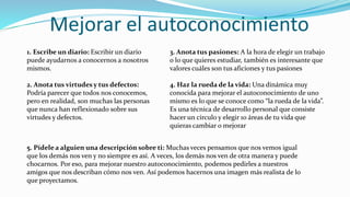 Mejorar el autoconocimiento
1. Escribe un diario: Escribir un diario
puede ayudarnos a conocernos a nosotros
mismos.
2. Anota tus virtudes y tus defectos:
Podría parecer que todos nos conocemos,
pero en realidad, son muchas las personas
que nunca han reflexionado sobre sus
virtudes y defectos.
3. Anota tus pasiones: A la hora de elegir un trabajo
o lo que quieres estudiar, también es interesante que
valores cuáles son tus aficiones y tus pasiones
4. Haz la rueda de la vida: Una dinámica muy
conocida para mejorar el autoconocimiento de uno
mismo es lo que se conoce como “la rueda de la vida”.
Es una técnica de desarrollo personal que consiste
hacer un círculo y elegir 10 áreas de tu vida que
quieras cambiar o mejorar
5. Pídele a alguien una descripción sobre ti: Muchas veces pensamos que nos vemos igual
que los demás nos ven y no siempre es así. A veces, los demás nos ven de otra manera y puede
chocarnos. Por eso, para mejorar nuestro autoconocimiento, podemos pedirles a nuestros
amigos que nos describan cómo nos ven. Así podemos hacernos una imagen más realista de lo
que proyectamos.
 